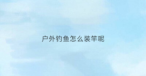 户外钓鱼怎么装竿呢(户外钓鱼用什么鱼竿好)