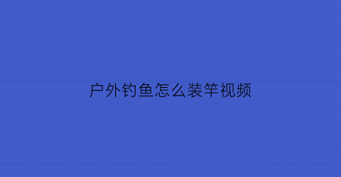 “户外钓鱼怎么装竿视频(户外钓鱼用什么鱼竿好)