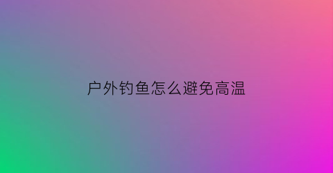 户外钓鱼怎么避免高温(户外钓鱼注意事项)