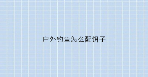 户外钓鱼怎么配饵子(野外钓鱼饵料配方)