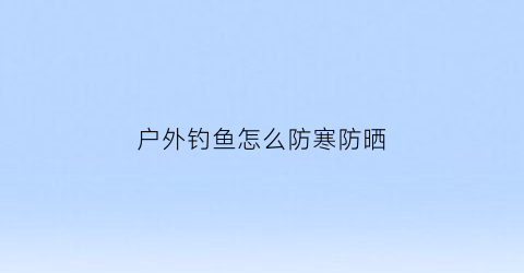 户外钓鱼怎么防寒防晒(冬天钓鱼户外怎么防寒)