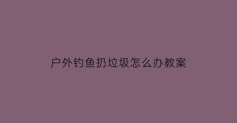 “户外钓鱼扔垃圾怎么办教案(钓鱼扔出去就收回来是干什么)