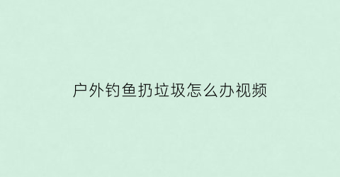 “户外钓鱼扔垃圾怎么办视频(户外钓鱼扔垃圾怎么办视频讲解)