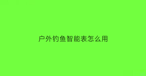 “户外钓鱼智能表怎么用(户外钓鱼智能表怎么用的)