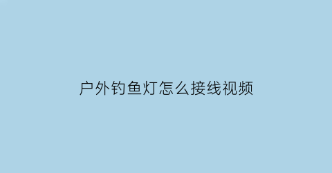 “户外钓鱼灯怎么接线视频(钓鱼灯的安装视频)