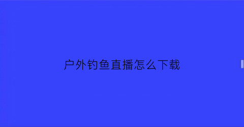 “户外钓鱼直播怎么下载(野外钓鱼直播平台)