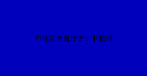 “户外钓鱼直播怎么下载啊(户外钓鱼直播平台)