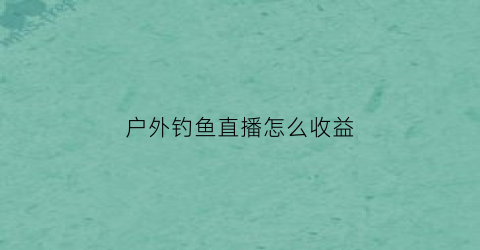 户外钓鱼直播怎么收益(钓鱼户外直播挣钱吗)