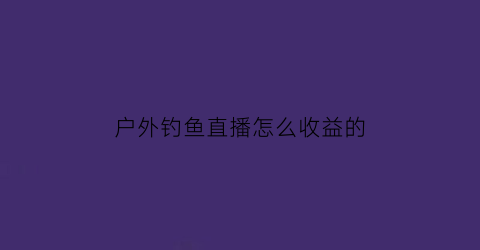 户外钓鱼直播怎么收益的(户外直播钓鱼需要什么设备)