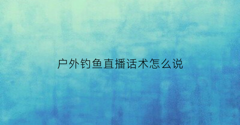 户外钓鱼直播话术怎么说(户外钓鱼直播平台哪个好)