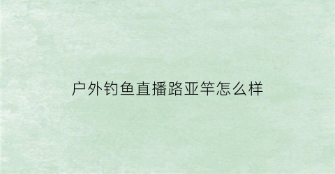 户外钓鱼直播路亚竿怎么样(钓鱼户外直播挣钱吗)