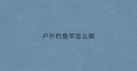 户外钓鱼竿怎么绑(钓鱼竿怎么绑鱼钩视频)