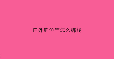 户外钓鱼竿怎么绑线(户外钓鱼竿怎么绑线的)
