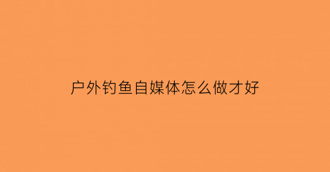 “户外钓鱼自媒体怎么做才好(户外钓鱼自媒体怎么做才好看)