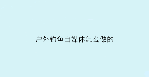 户外钓鱼自媒体怎么做的