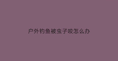 户外钓鱼被虫子咬怎么办(钓鱼的时候被虫子咬了个大包)