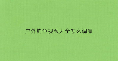 “户外钓鱼视频大全怎么调漂(野外钓鱼调漂视频高清)