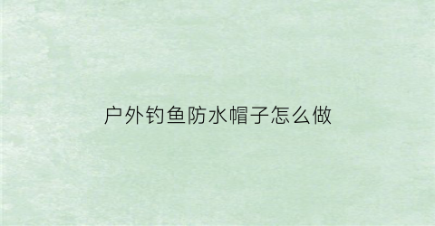 户外钓鱼防水帽子怎么做(钓鱼防晒帽子)