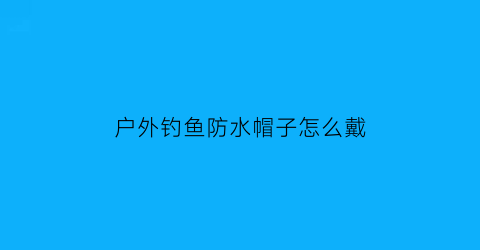 户外钓鱼防水帽子怎么戴(户外钓鱼防水帽子怎么戴视频)