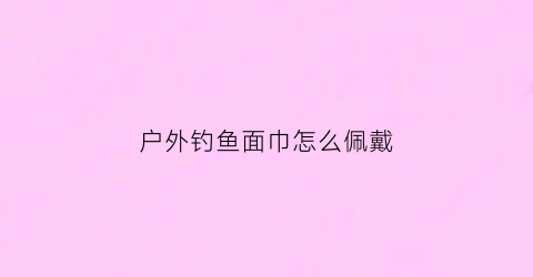 户外钓鱼面巾怎么佩戴(钓鱼面罩图片大全)