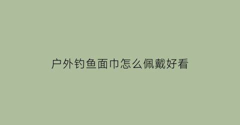 “户外钓鱼面巾怎么佩戴好看(钓鱼面巾有用吗)