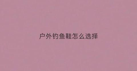 户外钓鱼鞋怎么选择(户外钓鱼穿什么鞋子)