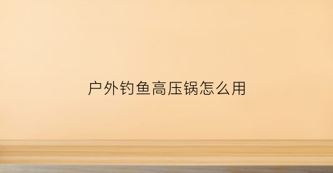 户外钓鱼高压锅怎么用(户外钓鱼高压锅怎么用视频教程)