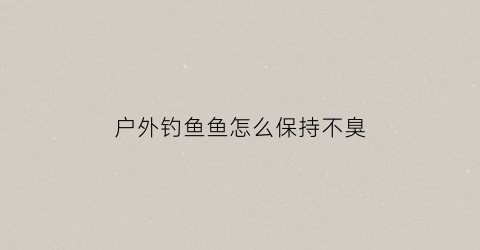 户外钓鱼鱼怎么保持不臭(户外钓鱼怎样防蚊虫)