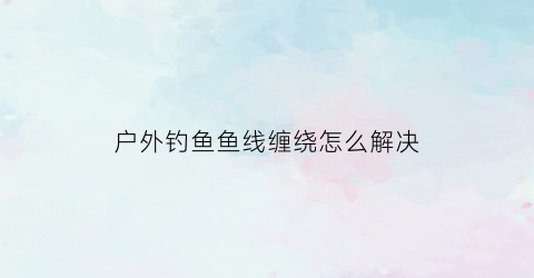 户外钓鱼鱼线缠绕怎么解决(钓鱼线怎么缠绕在线圈上视频)