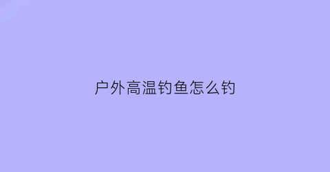 户外高温钓鱼怎么钓(户外高温钓鱼怎么钓最好)