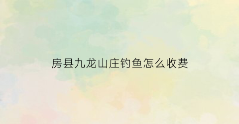 房县九龙山庄钓鱼怎么收费(九龙山钓鱼场)