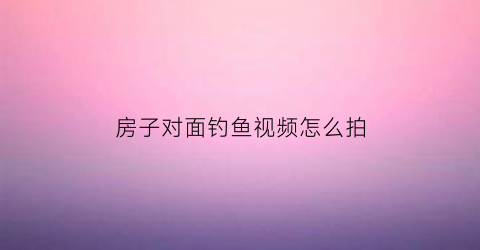 “房子对面钓鱼视频怎么拍(房子对面有鱼塘好不好)