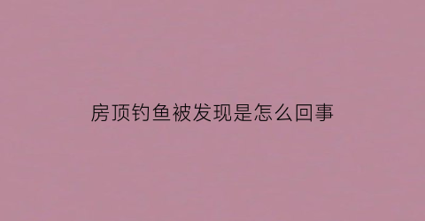房顶钓鱼被发现是怎么回事(房顶上养鱼好不好)