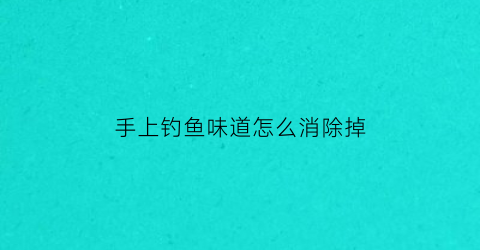 “手上钓鱼味道怎么消除掉(手上钓鱼味道怎么消除掉啊)