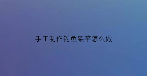 “手工制作钓鱼架竿怎么做(手工钓鱼竿制作方法)