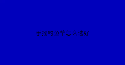 “手摇钓鱼竿怎么选好(手摇钓鱼竿怎么选好的)