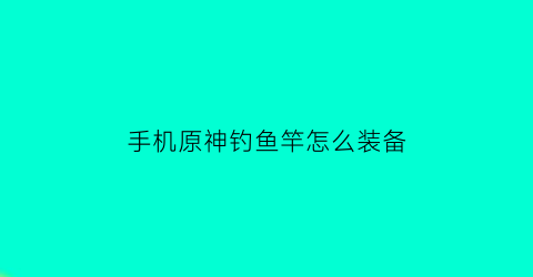 手机原神钓鱼竿怎么装备(原神钓鱼鱼竿怎么装备)