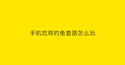 “手机吃鸡钓鱼套路怎么玩(吃鸡钓鱼方法)