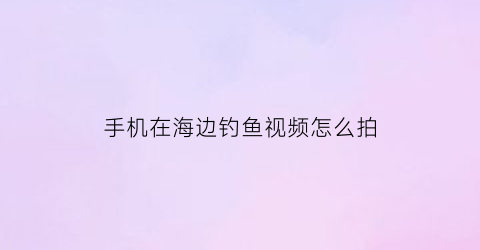 手机在海边钓鱼视频怎么拍(手机在海边钓鱼视频怎么拍摄)