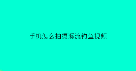 “手机怎么拍摄溪流钓鱼视频(手机拍小溪流水怎样做)