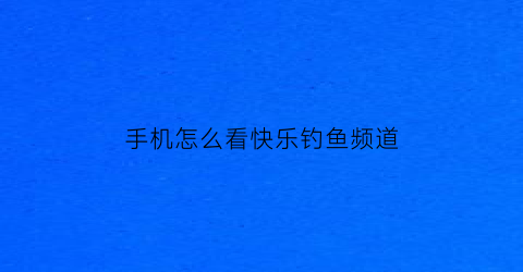手机怎么看快乐钓鱼频道(手机怎么看快乐钓鱼频道节目)