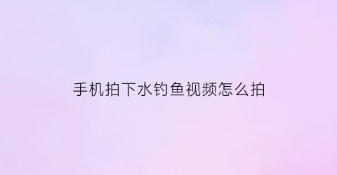 “手机拍下水钓鱼视频怎么拍(怎么用手机拍水下)