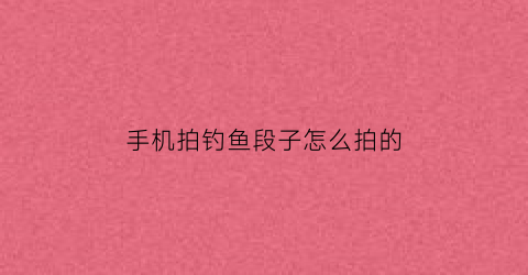 手机拍钓鱼段子怎么拍的(手机拍钓鱼视频需要什么装备)