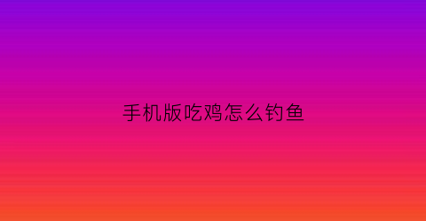手机版吃鸡怎么钓鱼(吃鸡钓鱼是哪个模式)