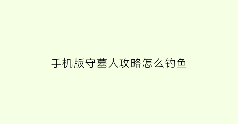 手机版守墓人攻略怎么钓鱼(守墓人钓鱼需要鱼饵吗)