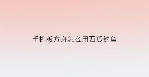 手机版方舟怎么用西瓜钓鱼(方舟生存进化手机版怎么钓鱼视频)