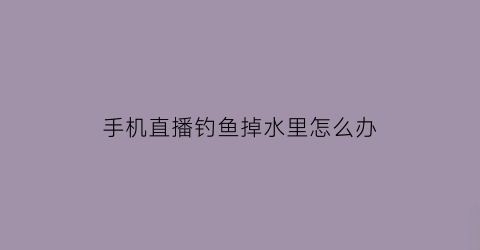 手机直播钓鱼掉水里怎么办(手机直播钓鱼用的什么放大镜)