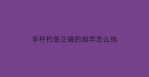 “手杆钓鱼正确的抛竿怎么抛(钓鱼手抛竿怎么使用)