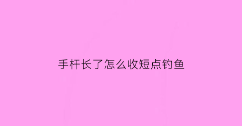 手杆长了怎么收短点钓鱼(钓鱼手竿长线怎么打出去)