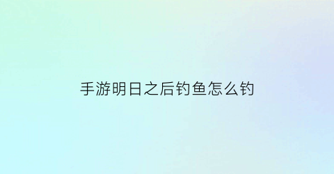 “手游明日之后钓鱼怎么钓(明日之后钓鱼怎么弄)